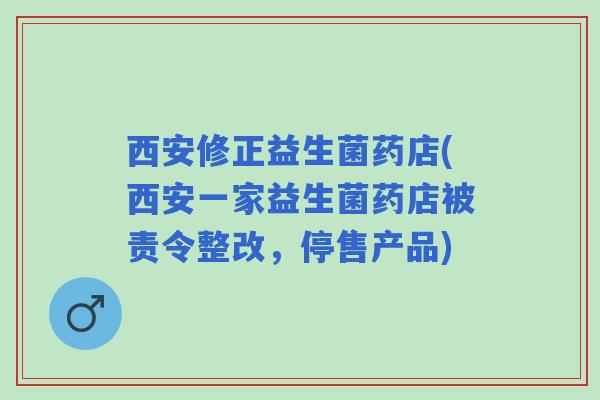 西安修正益生菌药店(西安一家益生菌药店被责令整改，停售产品)