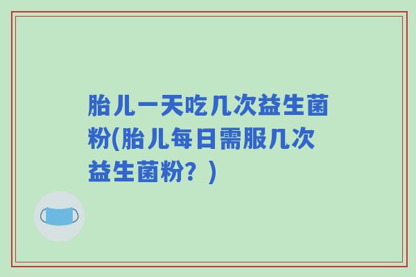 胎儿一天吃几次益生菌粉(胎儿每日需服几次益生菌粉？)
