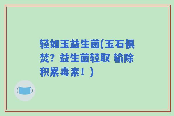 轻如玉益生菌(玉石俱焚？益生菌轻取 输除积累毒素！)