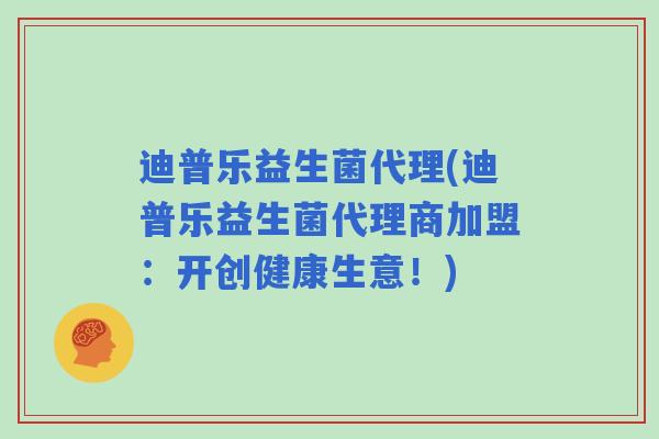 迪普乐益生菌代理(迪普乐益生菌代理商加盟：开创健康生意！)