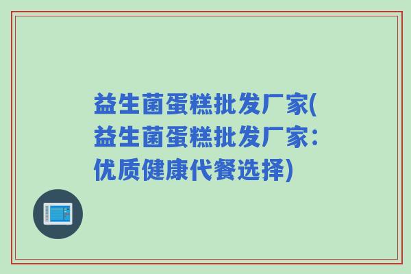 益生菌蛋糕批发厂家(益生菌蛋糕批发厂家：优质健康代餐选择)