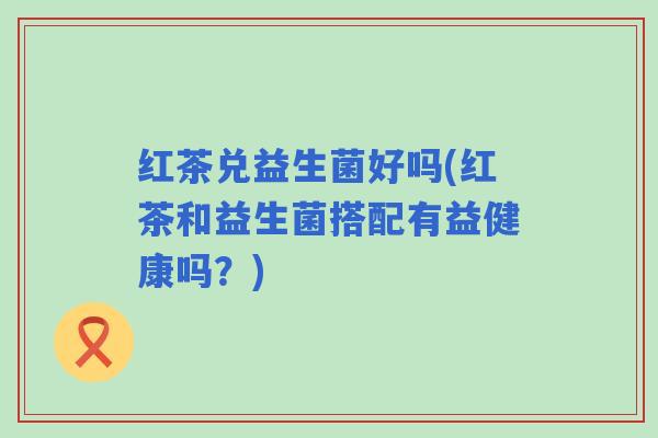 红茶兑益生菌好吗(红茶和益生菌搭配有益健康吗？)