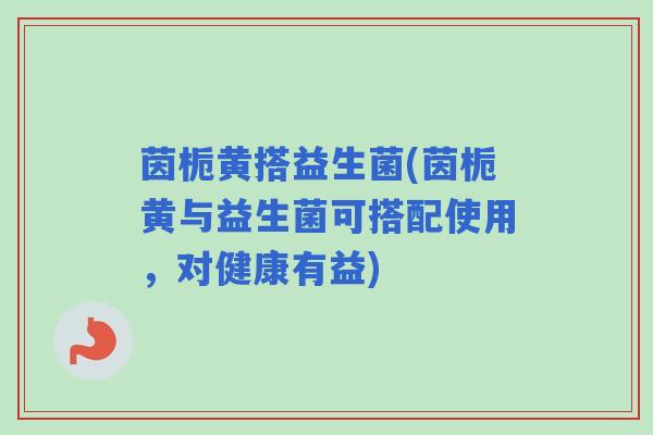 茵栀黄搭益生菌(茵栀黄与益生菌可搭配使用，对健康有益)