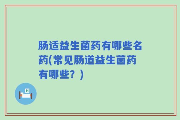 肠适益生菌药有哪些名药(常见肠道益生菌药有哪些？)