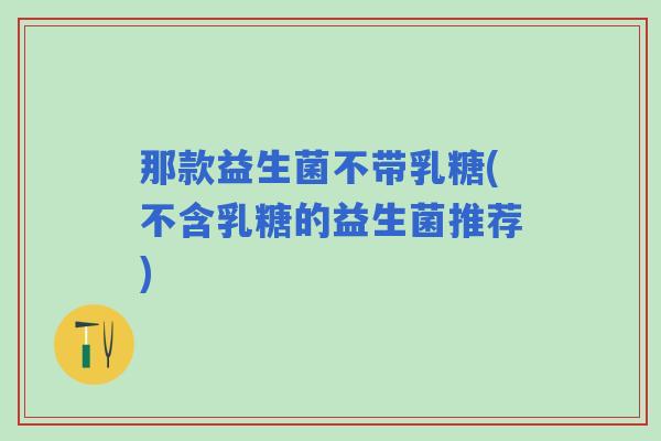 那款益生菌不带乳糖(不含乳糖的益生菌推荐)