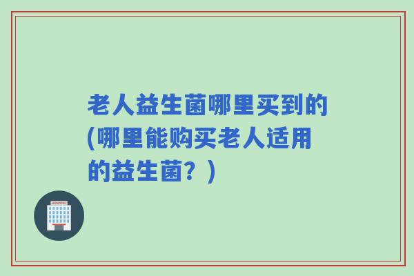 老人益生菌哪里买到的(哪里能购买老人适用的益生菌？)