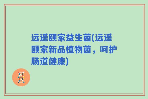 远遥颐家益生菌(远遥颐家新品植物菌，呵护肠道健康)