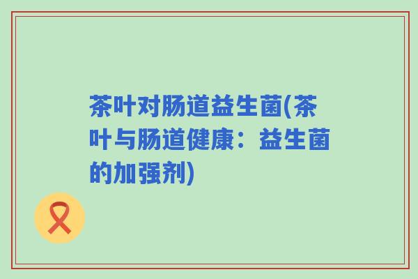 茶叶对肠道益生菌(茶叶与肠道健康：益生菌的加强剂)