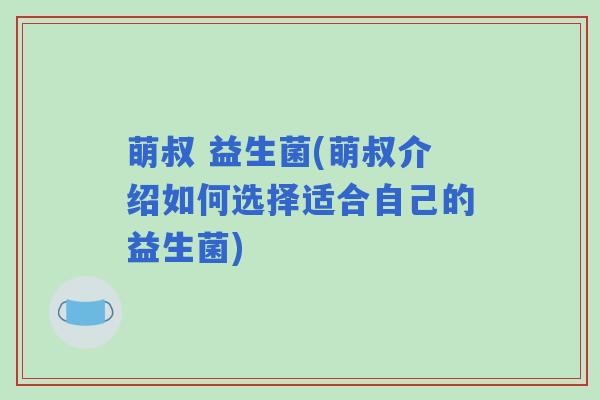 萌叔 益生菌(萌叔介绍如何选择适合自己的益生菌)