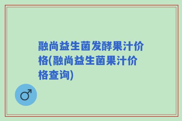 融尚益生菌发酵果汁价格(融尚益生菌果汁价格查询) 融尚益生菌发酵果汁价格(融尚益生菌果汁价格查询)