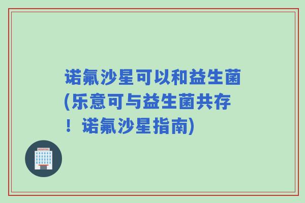 诺氟沙星可以和益生菌(乐意可与益生菌共存！诺氟沙星指南)