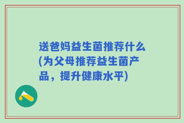 送爸妈益生菌推荐什么(为父母推荐益生菌产品,提升健康水平) 送爸妈益生菌推荐什么(为父母推荐益生菌产品,提升健康水平)