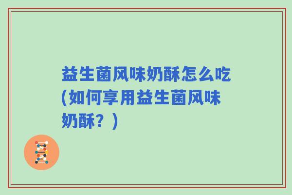 益生菌风味奶酥怎么吃(如何享用益生菌风味奶酥?) 益生菌风味奶酥怎么吃(如何享用益生菌风味奶酥?)
