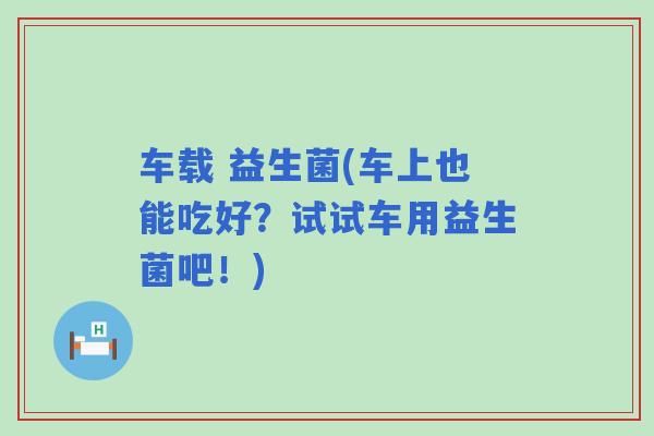 车载 益生菌(车上也能吃好?试试车用益生菌吧!) 车载 益生菌(车上也能吃好?试试车用益生菌吧!)