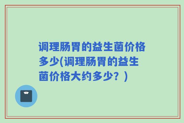 调理肠胃的益生菌价格多少(调理肠胃的益生菌价格大约多少?) 调理肠胃的益生菌价格多少(调理肠胃的益生菌价格大约多少?)