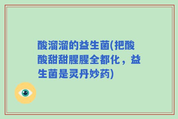 酸溜溜的益生菌(把酸酸甜甜腥腥全都化,益生菌是灵丹妙药) 酸溜溜的益生菌(把酸酸甜甜腥腥全都化,益生菌是灵丹妙药)