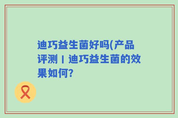 迪巧益生菌好吗(产品评测丨迪巧益生菌的效果如何? 迪巧益生菌好吗(产品评测丨迪巧益生菌的效果如何?