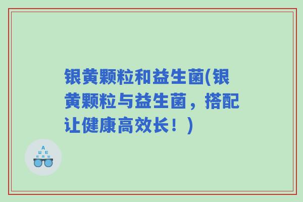 银黄颗粒和益生菌(银黄颗粒与益生菌,搭配让健康高效长!) 银黄颗粒和益生菌(银黄颗粒与益生菌,搭配让健康高效长!)