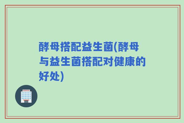 酵母搭配益生菌(酵母与益生菌搭配对健康的好处)