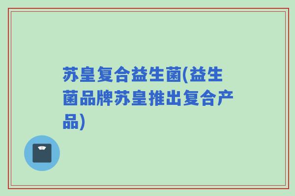 苏皇复合益生菌(益生菌品牌苏皇推出复合产品) 苏皇复合益生菌(益生菌品牌苏皇推出复合产品)