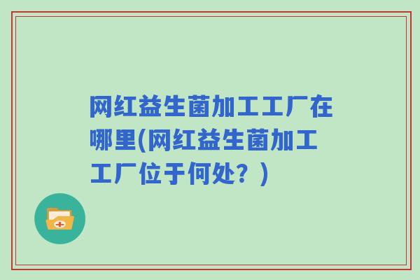 网红益生菌加工工厂在哪里(网红益生菌加工工厂位于何处?) 网红益生菌加工工厂在哪里(网红益生菌加工工厂位于何处?)