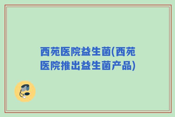 西苑医院益生菌(西苑医院推出益生菌产品) 西苑医院益生菌(西苑医院推出益生菌产品)