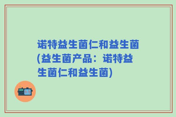 诺特益生菌仁和益生菌(益生菌产品:诺特益生菌仁和益生菌) 诺特益生菌仁和益生菌(益生菌产品:诺特益生菌仁和益生菌)