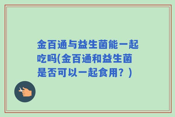 金百通与益生菌能一起吃吗(金百通和益生菌是否可以一起食用?) 金百通与益生菌能一起吃吗(金百通和益生菌是否可以一起食用?)