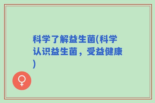 科学了解益生菌(科学认识益生菌,受益健康) 科学了解益生菌(科学认识益生菌,受益健康)