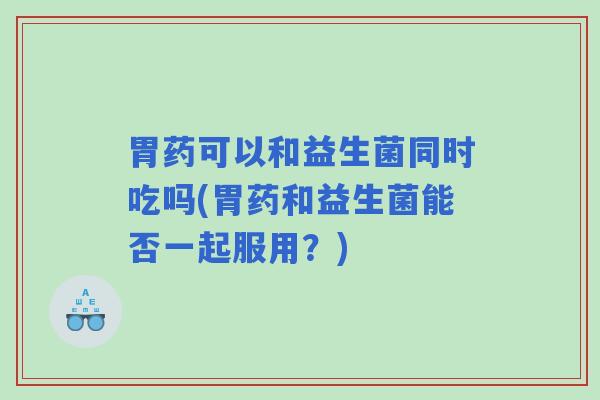 胃药可以和益生菌同时吃吗(胃药和益生菌能否一起服用?) 胃药可以和益生菌同时吃吗(胃药和益生菌能否一起服用?)