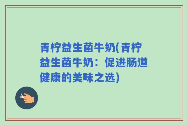 青柠益生菌牛奶(青柠益生菌牛奶:促进肠道健康的美味之选) 青柠益生菌牛奶(青柠益生菌牛奶:促进肠道健康的美味之选)