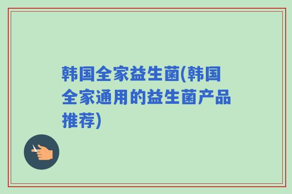 韩国全家益生菌(韩国全家通用的益生菌产品推荐) 韩国全家益生菌(韩国全家通用的益生菌产品推荐)