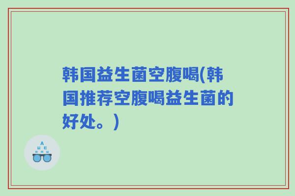 韩国益生菌空腹喝(韩国推荐空腹喝益生菌的好处。)