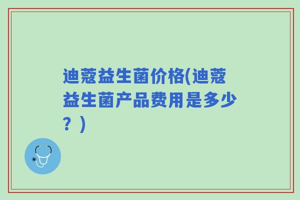 迪蔻益生菌价格(迪蔻益生菌产品费用是多少?) 迪蔻益生菌价格(迪蔻益生菌产品费用是多少?)