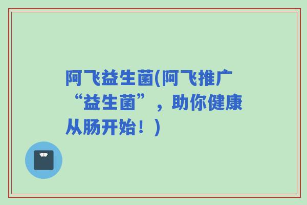 阿飞益生菌(阿飞推广“益生菌”,助你健康从肠开始!) 阿飞益生菌(阿飞推广“益生菌”,助你健康从肠开始!)