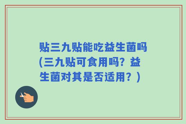 贴三九贴能吃益生菌吗(三九贴可食用吗？益生菌对其是否适用？)