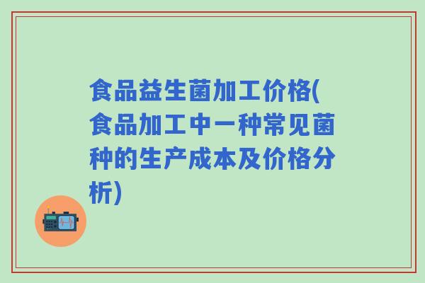 食品益生菌加工价格(食品加工中一种常见菌种的生产成本及价格分析)