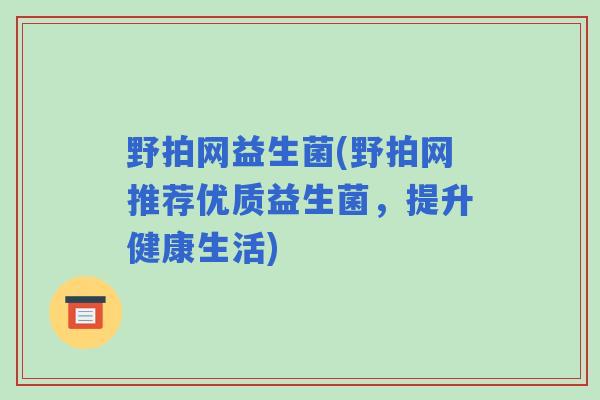 野拍网益生菌(野拍网推荐优质益生菌,提升健康生活) 野拍网益生菌(野拍网推荐优质益生菌,提升健康生活)