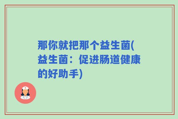 那你就把那个益生菌(益生菌：促进肠道健康的好助手)