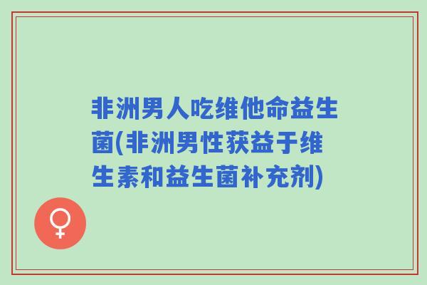 非洲男人吃维他命益生菌(非洲男性获益于维生素和益生菌补充剂) 非洲男人吃维他命益生菌(非洲男性获益于维生素和益生菌补充剂)