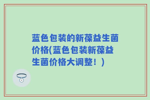 蓝色包装的新葆益生菌价格(蓝色包装新葆益生菌价格大调整!) 蓝色包装的新葆益生菌价格(蓝色包装新葆益生菌价格大调整!)