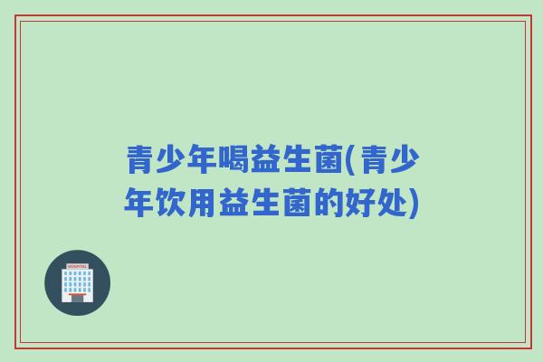 青少年喝益生菌(青少年饮用益生菌的好处) 青少年喝益生菌(青少年饮用益生菌的好处)