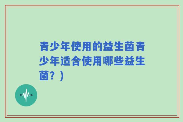 青少年使用的益生菌青少年适合使用哪些益生菌?) 青少年使用的益生菌青少年适合使用哪些益生菌?)