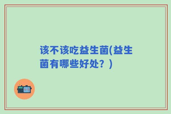 该不该吃益生菌(益生菌有哪些好处?) 该不该吃益生菌(益生菌有哪些好处?)