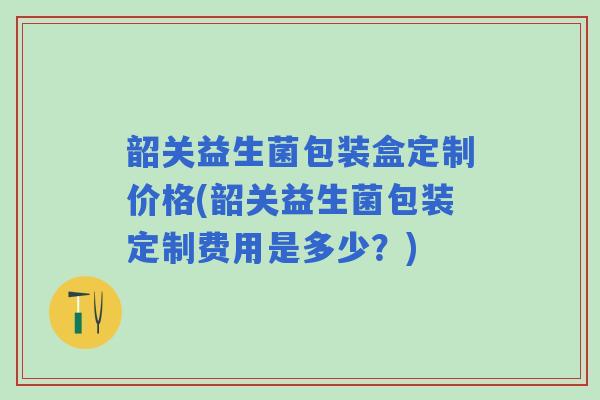 韶关益生菌包装盒定制价格(韶关益生菌包装定制费用是多少?) 韶关益生菌包装盒定制价格(韶关益生菌包装定制费用是多少?)