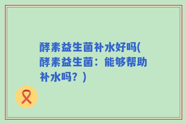 酵素益生菌补水好吗(酵素益生菌:能够帮助补水吗?) 酵素益生菌补水好吗(酵素益生菌:能够帮助补水吗?)