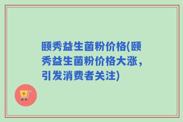 颐秀益生菌粉价格(颐秀益生菌粉价格大涨,引发消费者关注) 颐秀益生菌粉价格(颐秀益生菌粉价格大涨,引发消费者关注)