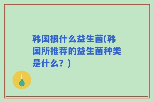 韩国根什么益生菌(韩国所推荐的益生菌种类是什么?) 韩国根什么益生菌(韩国所推荐的益生菌种类是什么?)