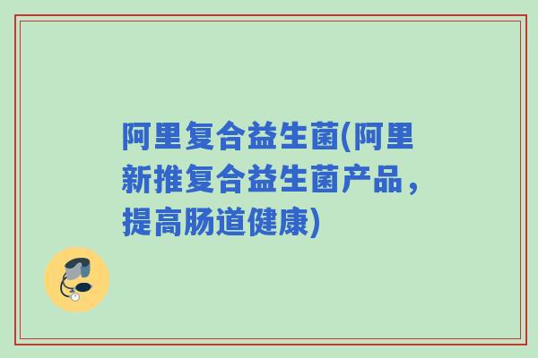阿里复合益生菌(阿里新推复合益生菌产品，提高肠道健康)