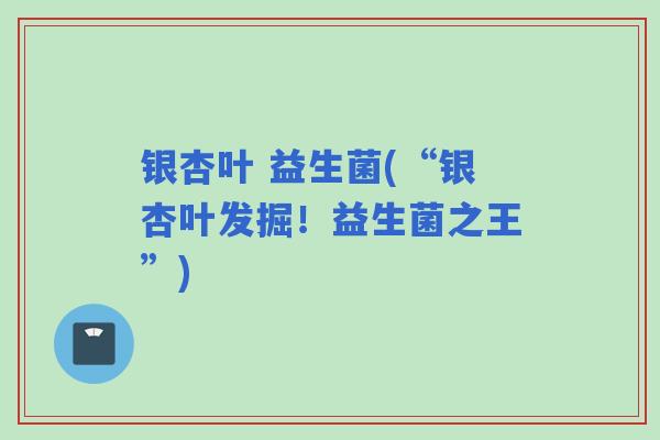 银杏叶 益生菌(“银杏叶发掘!益生菌之王”) 银杏叶 益生菌(“银杏叶发掘!益生菌之王”)